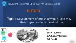 Topic : Development of British Revenue Policies &
their Impact on Indian Agriculture.
REGIONAL INSTITUTE OF EDUCATION BHOPAL, NCERT
HISTORY
-By
DEEPTI KUMARI
B.A. B.ED. 3rd Semester
Roll No:. 06 1. https://www.google.com/imgres?imgurl=https%3A%2F%2Fqph.cf2.qu
oracdn.net%2Fmain-qimg-95ebecb9537ed1975958f377afa1586f-
lq&imgrefurl=https%3A%2F%2Fwww.quora.com%2FWhat-is-
Ryotwari-system&tbnid=01x-
VcZY2DGyYM&vet=12ahUKEwjHqrjgs877AhWBKbcAHRsGB5kQMygAe
gQIARAr..i&docid=RxN1dws2I9IbgM&w=602&h=667&q=land%20reve
nue%20system%20under%20british%20rule%20in%20india%20map&
ved=2ahUKEwjHqrjgs877AhWBKbcAHRsGB5kQMygAegQIARAr
2. https://encrypted-
tbn0.gstatic.com/images?q=tbn:ANd9GcT6f2qvwToOUlAr0WiIUeRjQw
VrHBcyj2wVTZQM5YtdtDQLKK_j
 