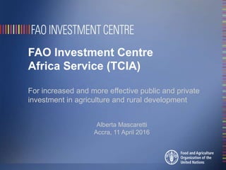 FAO Investment Centre
Africa Service (TCIA)
For increased and more effective public and private
investment in agriculture and rural development
Alberta Mascaretti
Accra, 11 April 2016
 