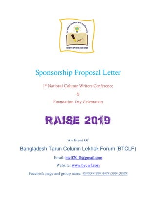 Sponsorship Proposal Letter
1st
National Column Writers Conference
&
Foundation Day Celebration
An Event Of
Bangladesh Tarun Column Lekhok Forum (BTCLF)
Email: btclf2018@gmail.com
Website: www.bycwf.com
Facebook page and group name: বাাংলাদেশ তরুণ কলাম ললখক ল ারাম
 