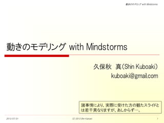 動きのモデリング with Mindstorms
動きのモデリング with Mindstorms
久保秋 真（Shin Kuboaki）
kuboaki@gmail.com
2013/07/01 (C) 2013 Shin Kuboaki 1
諸事情により、実際に受けた方の観たスライドと
は若干異なりますが、あしからず…。
 