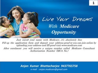 With Modicare
Opportunity
Just enroll your name with Modicare , it’s absolutely free
Fill up the application form and deposit your address proof or you can join online by
uploading your address and ID proof visit www.modicare.com
After enrolment you will receive a unique number called Modicare Consultant
Authorization Number (MCA No.)
Anjan Kumar Bhattacharjee 9437765758
e-mail : anjan.modicare@gmail.com
1
 