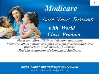Modicare offers 100% satisfaction guarantee
Modicare offers exiting free gifts, free gift vouchers and free
products on your monthly purchase.
Feel the excitement of shopping at Modicare.
Modicare
Anjan Kumar Bhattacharjee 9437765758
e-mail : anjan.modicare@gmail.com
with World
Class Product
3
 