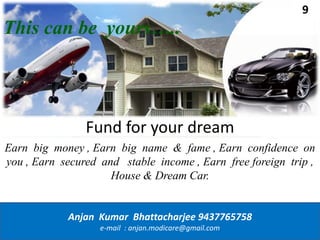 This can be yours…..
Earn big money , Earn big name & fame , Earn confidence on
you , Earn secured and stable income , Earn free foreign trip ,
House & Dream Car.
Anjan Kumar Bhattacharjee 9437765758
e-mail : anjan.modicare@gmail.com
Fund for your dream
9
 