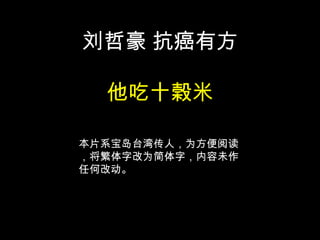 刘哲豪 抗癌有方

  他吃十榖米

本片系宝岛台湾传人，为方便阅读
，将繁体字改为简体字，内容未作
任何改动。
 