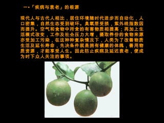   一•「疾病与衰老」的根源
现代人与古代人相比，居住环境随时代进步而自动化，人
口密集，自然生态受到破坏。臭氧层受损，紫外线指数因
而提升。空气和食物中所含的有害物质相提高；再加上生
活模式改变，工作及社会压力大增，摄取养份的食物来源
亦受加工污染，在这种种复杂情况下，人类为了改善物质
生活及延长寿命，先决条件就是拥有健康的体魄，善用物
质资源，才能享受人生。因此防止疾病及延迟衰老，便成
为时下众人关注的事项。
 