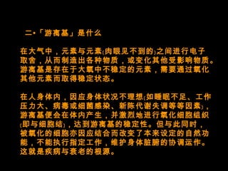   二•「游离基」是什么
在大气中，元素与元素﹝肉眼见不到的﹞之间进行电子
取舍，从而制造出各种物质，或变化其他受影响物质。
游离基是存在于大氧中不稳定的元素，需要通过氧化
其他元素而取得稳定状态。
在人身体内，因应身体状况不理想﹝如睡眠不足、工作
压力大、病毒或细菌感染、新陈代谢失调等等因素﹞，
游离基便会在体内产生，并激烈地进行氧化细胞组织
﹝即与细胞结﹞，达到游离基的稳定性。但与此同时，
被氧化的细胞亦因应结合而改变了本来设定的自然功
能，不能执行指定工作，维护身体脏腑的协调运作。
这就是疾病与衰老的根源。
 