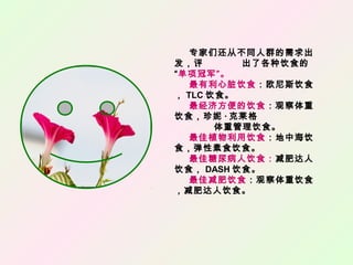 专家们还从不同人群的需求出
发，评 出了各种饮食的
“单项冠军”。
最有利心脏饮食：欧尼斯饮食
， TLC 饮食。
最经济方便的饮食：观察体重
饮食，珍妮 · 克莱格
体重管理饮食。
最佳植物利用饮食：地中海饮
食，弹性素食饮食。
最佳糖尿病人饮食：减肥达人
饮食， DASH 饮食。
最佳减肥饮食：观察体重饮食
，减肥达人饮食。
 