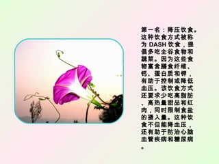 第一名：降压饮食。
这种饮食方式被称
为 DASH 饮食，提
倡多吃全谷食物和
蔬菜。因为这些食
物富含膳食纤维、
钙、蛋白质和钾，
有助于控制或降低
血压。该饮食方式
还要求少吃高脂肪
、高热量甜品和红
肉，同时限制食盐
的摄入量。这种饮
食不但能降血压，
还有助于防治心脑
血管疾病和糖尿病
。
 