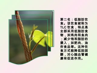 第二名：低脂肪饮
食。该饮食被称为
TLC 饮食，特点是
全部采用低脂肪食
物，如鸡肉和鱼肉
；减少饱和脂肪的
摄入，如肥肉、油
炸食品等。这种饮
食方式能降低胆固
醇，对心脑血管健
康有促进作用。
 