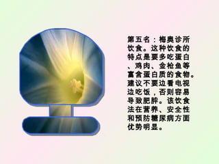 第五名：梅奥诊所
饮食。这种饮食的
特点是要多吃蛋白
、鸡肉、金枪鱼等
富含蛋白质的食物。
建议不要边看电视
边吃饭，否则容易
导致肥胖。该饮食
法在营养、安全性
和预防糖尿病方面
优势明显。
 
