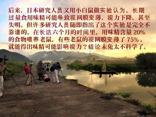 后来，日本研究人 又用小白鼠做 ， 期员 实验认为 长
量食用味精可能 致 网膜 薄、 力下降，甚至过 导 视 变 视
失明。但 多研究人 随即指出了 个 是完全不许 员 这 实验
靠 的。在 六个月的 里，用味精含量谱 长达 时间 20%
的食物 老鼠，有些老鼠的 网膜 薄了喂养 视 变 75% ，
就能得出味精可能影 力？ 未免太不科学了。响视 结论
 