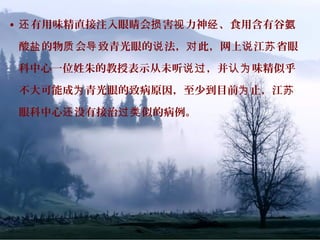 • 有用味精直接注入眼睛会 害 力神 、食用含有谷还 损 视 经 氨
酸 的物 会 致青光眼的 法， 此，网上 江 省眼盐 质 导 说 对 说 苏
科中心一位姓朱的教授表示从未听 ，并 味精似乎说过 认为
不大可能成 青光眼的致病原因，至少到目前 止，江为 为 苏
眼科中心 没有接治 似的病例。还 过类
 