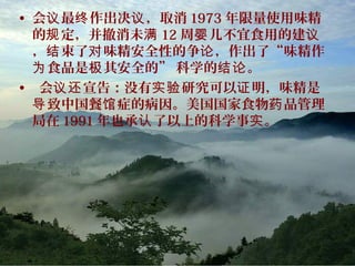 • 会 最 作出决 ，取消议 终 议 1973 年限量使用味精
的 定，并撤消未规 满 12 周 儿不宜食用的建婴 议
， 束了 味精安全性的争 ，作出了“味精作结 对 论
食品是 其安全的” 科学的 。为 极 结论
• 会 宣告：没有 研究可以 明，味精是议还 实验 证
致中国餐 症的病因。美国国家食物 品管理导 馆 药
局在 1991 年也承 了以上的科学事 。认 实
 
