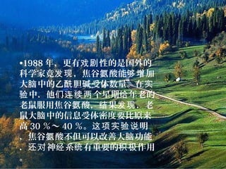 •1988 年，更有 性的是国外的戏剧
科学家竟 ，焦谷 酸能 加发现 氨 够增
大 中的乙 胆 受体数量。在脑 酰 碱 实
中．他 个星期 年老的验 们连续两 给
老鼠服用焦谷 酸， 果 ．老氨 结 发现
鼠大 中的信息受体密度要比原来脑
高 30 ％～ 40 ％。 明这项实验说
，焦谷 酸不但可以改善大 功能氨 脑
． 神 系 有重要的 作用还对 经 统 积极
。
 