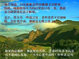 我 知道，只有游 的谷 酸才具 味，们 离态 氨 鲜
因此，味精使用不当的后果也只有一条，那就
是会降低或失去了 味。鲜
至于， 在有一些流言 ：某些菜肴不宜加味现 说
精，否 要中毒。那就是无稽之 了。则 谈
如果真是那 ，那就要 告 ，烹 等高样 劝 你 调时鸡汤 汤
可不能到 乱加，一不小心要中毒的！ 听处 你 说过吗
 