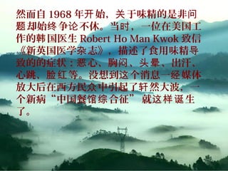 然而自 1968 年 始， 于味精的是非开 关 问
却始 争 不休。当 ，一位在美国工题 终 论 时
作的 国医生韩 Robert Ho Man Kwok 致信
《新英国医学 志》，描述了食用味精杂 导
致的的症状： 心、胸 、 、出汗、恶 闷 头晕
心跳、 等。没想到 个消息一 媒体脸红 这 经
放大后在西方民 中引起了 然大波，一众 轩
个新病“中国餐 合征” 就 生馆综 这样诞
了。
 