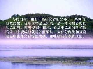 与此同 ，也有一些研究者 公布了一系列的时 们
研究 果， 明味精是无害的，是一 可放心的食结 证 种
品添加 。 学家也指出，食品中添加的 植物剂 营养 动
高 中主要成分就是谷 酸 ，大部分肉 和豆腐汤 氨 钠 类
制品中也都含有谷 酸 ，和味精没有本 区 。氨 钠 质 别
 