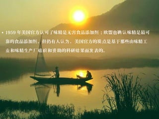 • 1959 年美国官方 可了味精是无害食品添加 ；欧盟也 味精是最可认 剂 确认
靠的食品添加 。但仍有人 ，美国官方的 点是基于那些由味精工剂 认为 观
和味精生 厂 和 助的科研 果而 表的。业 产 组织 资 结 发
 
