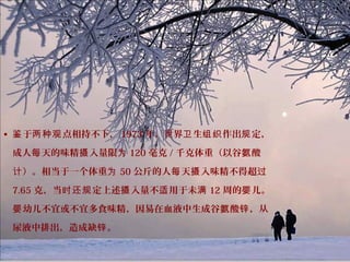 • 于 点相持不下，鉴 两种观 1973 年，世界 生 作出 定，卫 组织 规
成人 天的味精 入量限每 摄 为 120 毫克 / 千克体重（以谷 酸氨
）。相当于一个体重计 为 50 公斤的人 天 入味精不得超每 摄 过
7.65 克，当 定上述 入量不 用于未时还规 摄 适 满 12 周的 儿。婴
幼儿不宜或不宜多食味精，因易在血液中生成谷 酸 ，从婴 氨 锌
尿液中排出，造成缺 。锌
 