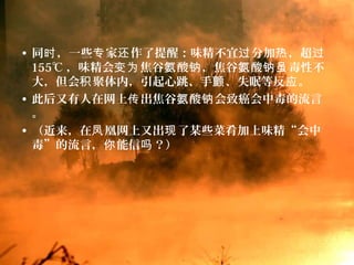 • 同 ，一些 家 作了提醒：味精不宜 分加 ，超时 专 还 过 热 过
155℃ ，味精会 焦谷 酸 ，焦谷 酸 毒性不变为 氨 钠 氨 钠虽
大，但会 聚体内，引起心跳、手 、失眠等反 。积 颤 应
• 此后又有人在网上 出焦谷 酸 会致癌会中毒的流言传 氨 钠
。
• （近来，在 凰网上又出 了某些菜肴加上味精“会中凤 现
毒”的流言， 能信 ？）你 吗
 