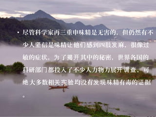 • 尽管科学家再三重申味精是无害的，但仍然有不
少人 信是味精 他 感到四肢 麻，很像坚 让 们 发 过
敏的症状。 了 其中的秘密，世界各国的为 揭开
科研部 都投入了不少人力物力展 ，可门 开调查
大多数相 均没有 味精有毒的 据绝 关实验 发现 证
。
 