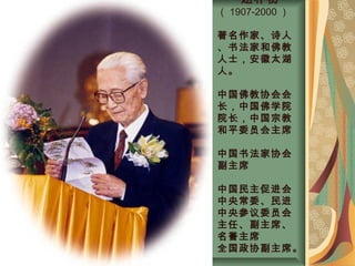 赵朴初
（ 1907-2000 ）
著名作家、诗人
、书法家和佛教
人士，安徽太湖
人。
中国佛教协会会
长，中国佛学院
院长，中国宗教
和平委员会主席
中国书法家协会
副主席
中国民主促进会
中央常委、民进
中央参议委员会
主任、副主席、
名誉主席
全国政协副主席。
 