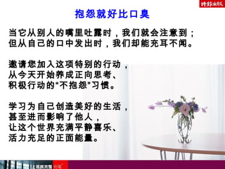 当它从别人的嘴里吐露时，我们就会注意到；
但从自己的口中发出时，我们却能充耳不闻。
邀请您加入这项特别的行动，
从今天开始养成正向思考、
积极行动的“不抱怨”习惯。
学习为自己创造美好的生活，
甚至进而影响了他人，
让这个世界充满平静喜乐、
活力充足的正面能量。
抱怨就好比口臭
 