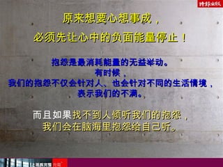 原来想要心想事成，原来想要心想事成，
必须先让心中的负面能量停止！必须先让心中的负面能量停止！
抱怨是最消耗能量的无益举动。抱怨是最消耗能量的无益举动。
有时候，有时候，
我们的抱怨不仅会针对人、也会针对不同的生活情境，我们的抱怨不仅会针对人、也会针对不同的生活情境，
表示我们的不满。表示我们的不满。
而且如果找不到人倾听我们的抱怨，找不到人倾听我们的抱怨，
我们会在脑海里抱怨给自己听。我们会在脑海里抱怨给自己听。
 