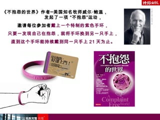 《不抱怨的世界》作者─美国知名牧师威尔‧鲍温，
发起了一项 “不抱怨”运动，
邀请每位参加者戴上一个特制的紫色手环，
只要一发现自己在抱怨，就将手环换到另一只手上，
直到这个手环能持续戴到同一只手上 21 天为止。
 