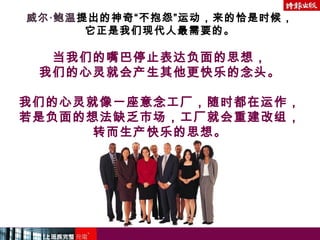 威尔‧鲍温提出的神奇“不抱怨”运动，来的恰是时候，
它正是我们现代人最需要的。
当我们的嘴巴停止表达负面的思想，
我们的心灵就会产生其他更快乐的念头。
我们的心灵就像一座意念工厂，随时都在运作，
若是负面的想法缺乏市场，工厂就会重建改组，
转而生产快乐的思想。
 