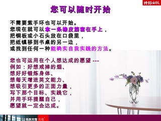 不需要紫手环也可以开始。
您现在就可以拿一条橡皮筋套在手上拿一条橡皮筋套在手上，
把铜板或小石头放在口袋里，
把纸镇移到书桌的另一边，
或找到任何一种能确实自我实践的方法。
您也可运用在个人想达成的愿望 ---
例如：好想戒掉的烟、
想好好锻炼身体、
想每天增进英文能力、
想吸引更多的正面力量，
写下那个目标、实践它，
并用手环提醒自己，
愿望就一定会达成。
您可以随时开始您可以随时开始
 