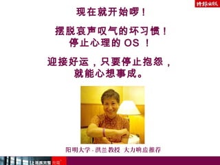 现在就开始啰 !
摆脱哀声叹气的坏习惯 !
停止心理的 OS ！
迎接好运，只要停止抱怨，
就能心想事成。
明大学阳 - 洪 教授 大力 推荐兰 响应
 