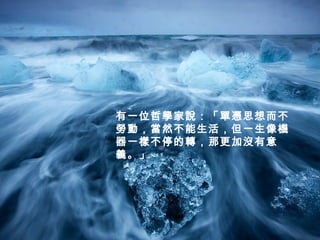 有一位哲學家說：「單憑思想而不
勞動，當然不能生活，但一生像機
器一樣不停的轉，那更加沒有意
義。」
 