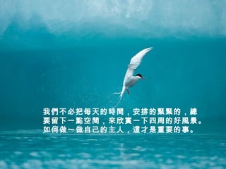 我們不必把每天的時間，安排的緊緊的，總
要留下一點空間，來欣賞一下四周的好風景。
如何做一做自己的主人，這才是重要的事。
 