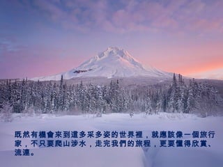 既然有機會來到這多采多姿的世界裡，就應該像一個旅行
家，不只要爬山涉水，走完我們的旅程，更要懂得欣賞、
流連。
 