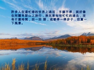許多人在這忙碌的世界上過活，手腳不停，就好像
在阿爾卑斯山上旅行，乘汔車匆匆忙忙的過去，沒
有什麼時間，回一回 頭，或著停一停步子，欣賞一
下風景。
 