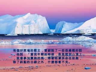 有個好萊塢的歌王，曾經說了一些很感慨的話
，他說：「當我年輕的時候，急急爬到山頂上
，就像參加賽跑的馬，帶著眼罩拼命往前跑，
除了終點的白線之外，什麼都看不見。
 