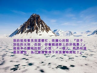 我的祖母看見我這樣忙，很擔心的說：『孩子，
別走的太快，否則，你會錯過路上的好風景！』
我根本不聽她的話，心想：『一個人，既然知道
要怎麼走，為什麼還要停下來浪費時間呢？』
 