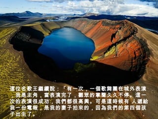 這位名歌王繼續說：「有一次，一個歌舞團在城外表演
，我是主角，當表演完了，觀眾的掌聲久久不停。這一
次的表演很成功，我們都很高興。可是這時候有 人遞給
我一份電報，是我的妻子拍來的，因為我們的第四個孩
子出生了。
 