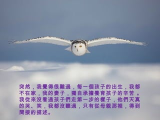 突然，我覺得很難過，每一個孩子的出生，我都
不在家，我的妻子，獨自承擔養育孩子的辛苦 。
我從來沒看過孩子們走第一步的樣子，他們天真
的哭、笑，我都沒聽過，只有從母親那裡，得到
間接的描述。
 