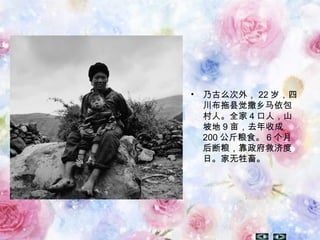 • 乃古么次外， 22 岁，四
川布拖县觉撒乡马依包
村人。全家 4 口人，山
坡地 9 亩，去年收成
200 公斤粮食。 6 个月
后断粮，靠政府救济度
日。家无牲畜。
 