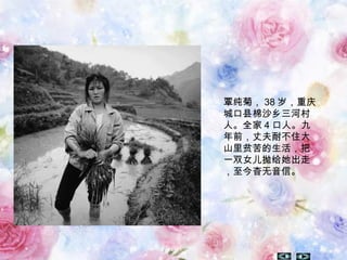 覃纯菊， 38 岁，重庆
城口县棉沙乡三河村
人。全家 4 口人。九
年前，丈夫耐不住大
山里贫苦的生活，把
一双女儿抛给她出走
，至今杳无音信。
 