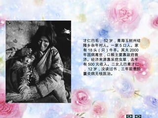 才仁巴毛， 52 岁，青海玉树州结
隆乡杂年村人。一家 5 口人。家
有 18 头（只）牛羊。其夫 2000
年因病离世，口粮主要靠政府救
济。经济来源靠采挖虫草，去年
有 500 元收入。二女儿巴青才仁
， 12 岁，没读过书，三年前患胆
囊炎病无钱医治。
 