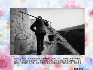 刘引引， 31 岁，甘肃陇西县福星乡鹿鹤村人。全家 6 口人， 8 亩地。去年大旱颗粒
无收，其夫外出打工贴补家用。陇西县地处干旱、半干旱的黄土高原丘陵地区，吃水
靠雨水。家穷建不起水窖，她每天要到 2 里地以外的大山沟中挑水吃，挑一担水需要
一个小时。
 