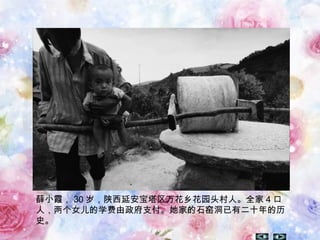 薛小霞， 30 岁，陕西延安宝塔区万花乡花园头村人。全家 4 口
人，两个女儿的学费由政府支付。她家的石窑洞已有二十年的历
史。
 