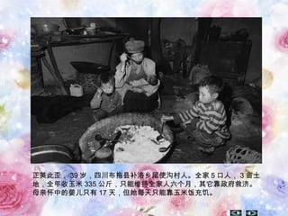 正英此歪， 39 岁，四川布拖县补洛乡尾使沟村人。全家 5 口人， 3 亩土
地，全年收玉米 335 公斤，只能维持全家人六个月，其它靠政府救济。
母亲怀中的婴儿只有 17 天，但她每天只能靠玉米饭充饥。
 