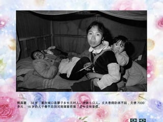 熊昌碧， 34 岁，重庆城口县蓼子乡长元村人。全家 5 口人。丈夫患病卧床不起，欠债 7000
多元， 16 岁的儿子春节后到河南煤窖挖煤，至今没有音信。
 