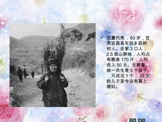 • 范董代秀， 63 岁，甘
肃宕昌县车拉乡茹树
村人。全家 3 口人，
2.5 亩山耕地，人均占
有粮食 170 斤，人均
收入 50 元。无耕畜。
她一共生育 5 个孩子
，只成活 1 个， 33 岁
的儿子至今没有娶上
媳妇。
 