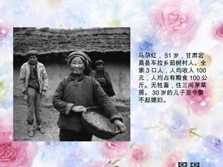 马尕红， 51 岁，甘肃宕
昌县车拉乡茹树村人。全
家 3 口人，人均收入 100
元，人均占有粮食 100 公
斤。无牲畜，住三间茅草
房。 30 岁的儿子至今娶
不起媳妇。
 