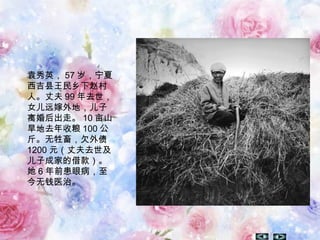 袁秀英， 57 岁，宁夏
西吉县王民乡下赵村
人。丈夫 99 年去世，
女儿远嫁外地，儿子
离婚后出走。 10 亩山
旱地去年收粮 100 公
斤。无牲畜，欠外债
1200 元（丈夫去世及
儿子成家的借款）。
她 6 年前患眼病，至
今无钱医治。
 